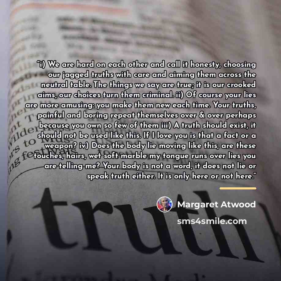 “i) We are hard on each other and call it honesty, choosing our jagged truths with care and aiming them across the neutral table. The things we say are true; it is our crooked aims, our choices turn them criminal. ii) Of course your lies are more amusing: you make them new each time. Your truths…” quote by Margaret Atwood