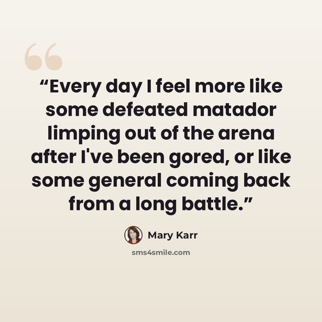 “Every day I feel more like some defeated matador limping out of the arena after I've been gored, or like some general coming back from a long battle.” quote by Mary Karr