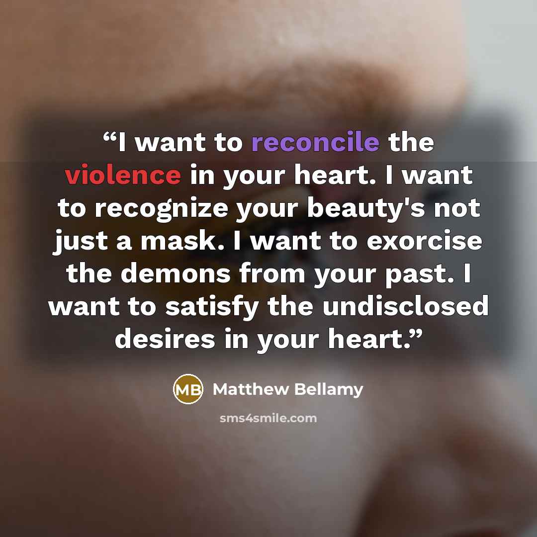 “I want to reconcile the violence in your heart. I want to recognize your beauty's not just a mask. I want to exorcise the demons from your past. I want to satisfy the undisclosed desires in your heart.” quote by Matthew Bellamy