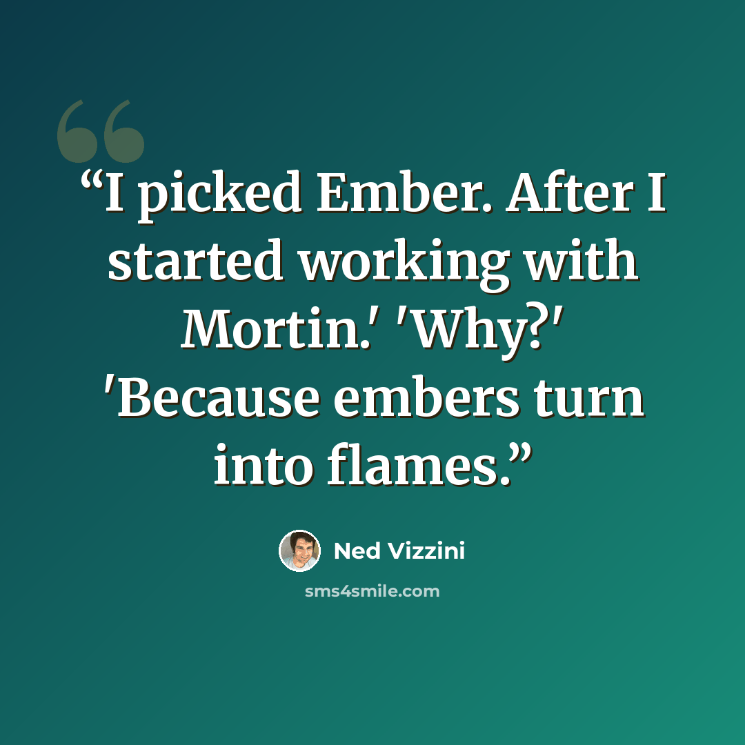 “I picked Ember. After I started working with Mortin.' 'Why?' 'Because embers turn into flames.” quote by Ned Vizzini