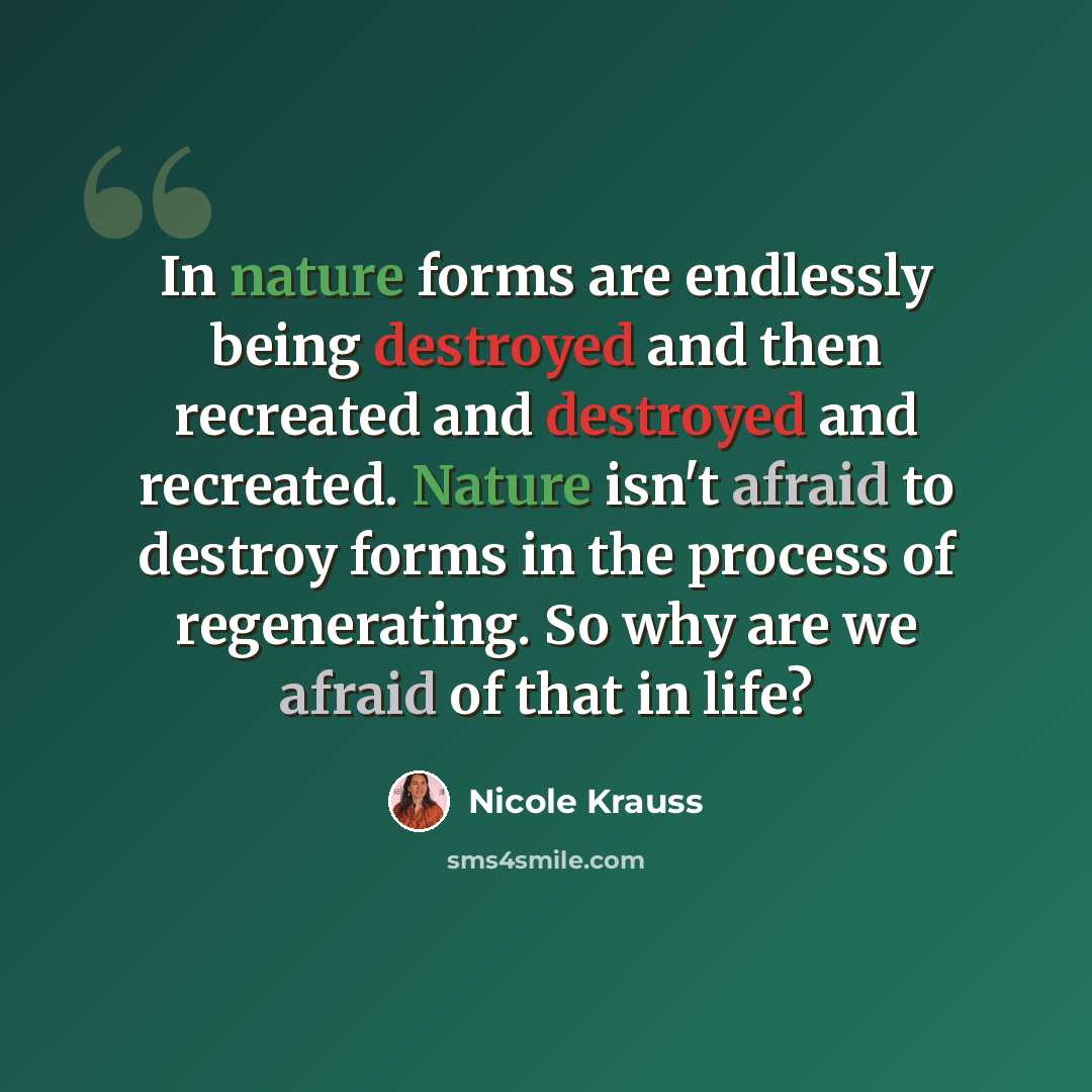 “In nature forms are endlessly being destroyed and then recreated and destroyed and recreated. Nature isn't afraid to destroy forms in the process of regenerating. So why are we afraid of that in life?” quote by Nicole Krauss
