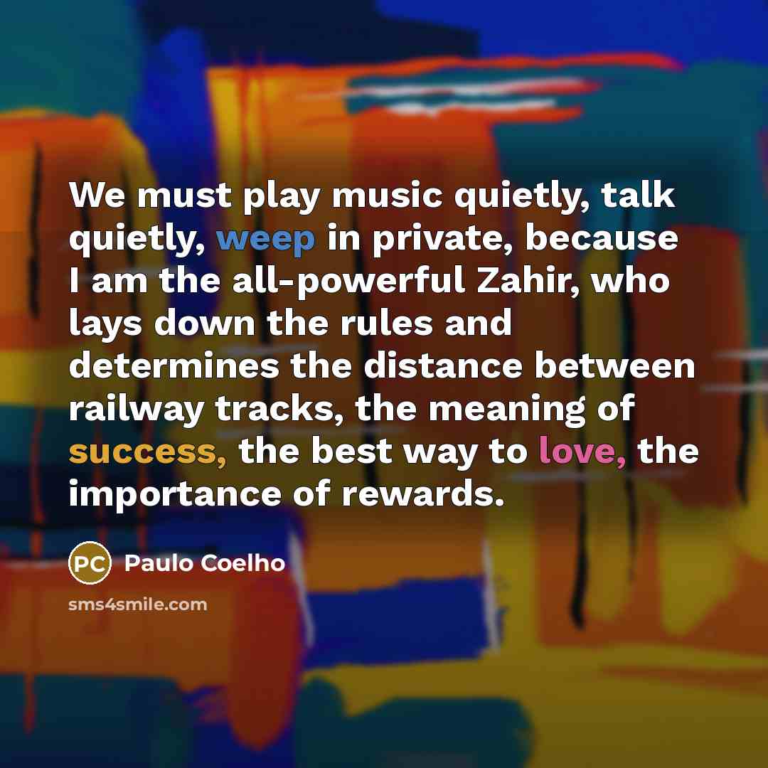 “We must play music quietly, talk quietly, weep in private, because I am the all-powerful Zahir, who lays down the rules and determines the distance between railway tracks, the meaning of success, the best way to love, the importance of rewards.” quote by Paulo Coelho