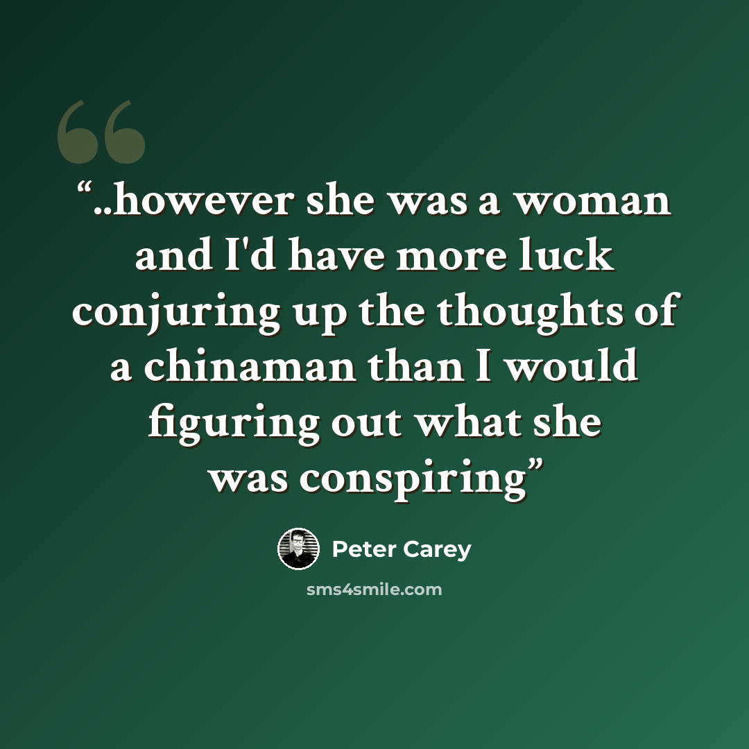 “..however she was a woman and I'd have more luck conjuring up the thoughts of a chinaman than I would figuring out what she was conspiring” quote by Peter Carey