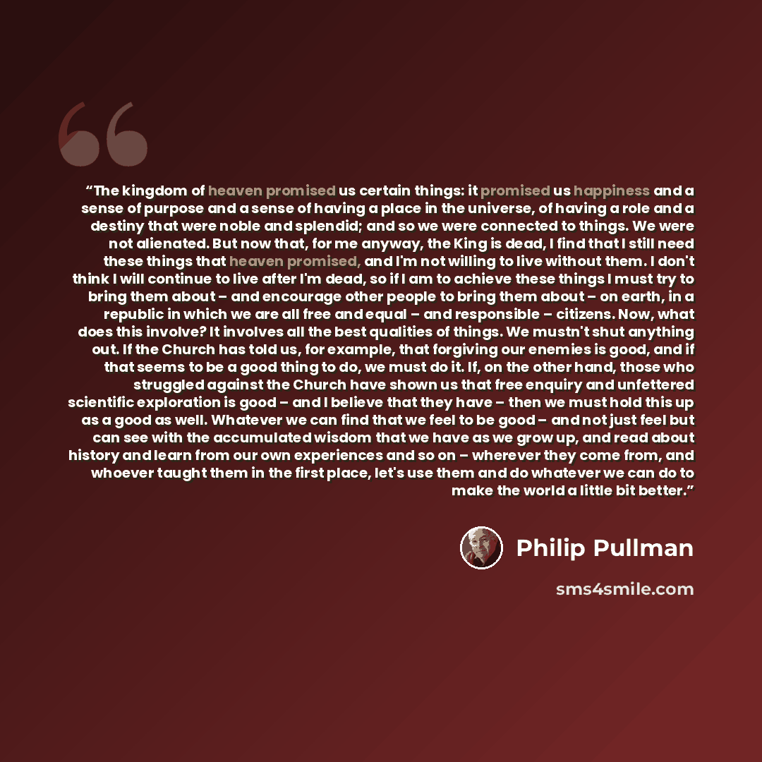 “The kingdom of heaven promised us certain things: it promised us happiness and a sense of purpose and a sense of having a place in the universe, of having a role and a destiny that were noble and splendid; and so we were connected to things. We were not alienated. But now that, for me anyway, the…” quote by Philip Pullman