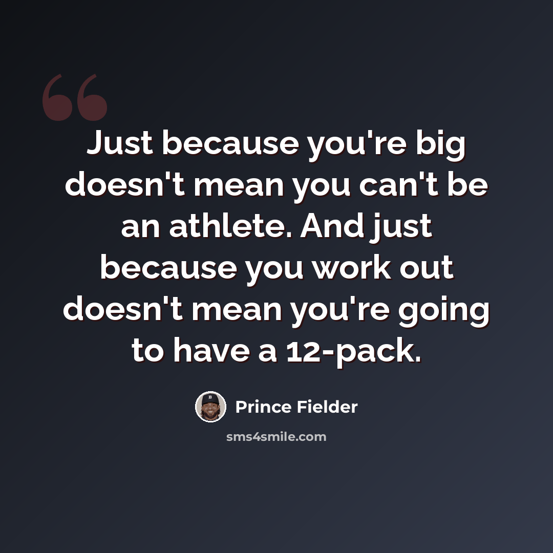 “Just because you're big doesn't mean you can't be an athlete. And just because you work out doesn't mean you're going to have a 12-pack.” quote by Prince Fielder