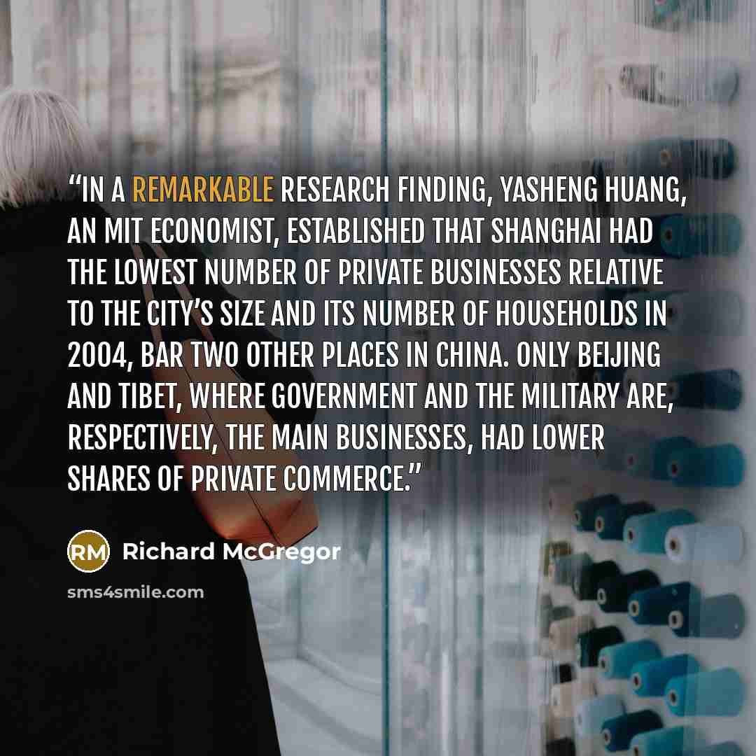 “In a remarkable research finding, Yasheng Huang, an MIT economist, established that Shanghai had the lowest number of private businesses relative to the city’s size and its number of households in 2004, bar two other places in China. Only Beijing and Tibet, where government and the military are…” quote by Richard McGregor