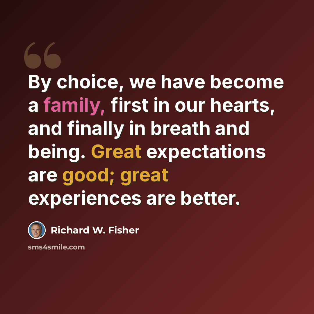 “By choice, we have become a family, first in our hearts, and finally in breath and being. Great expectations are good; great experiences are better.” quote by Richard W. Fisher