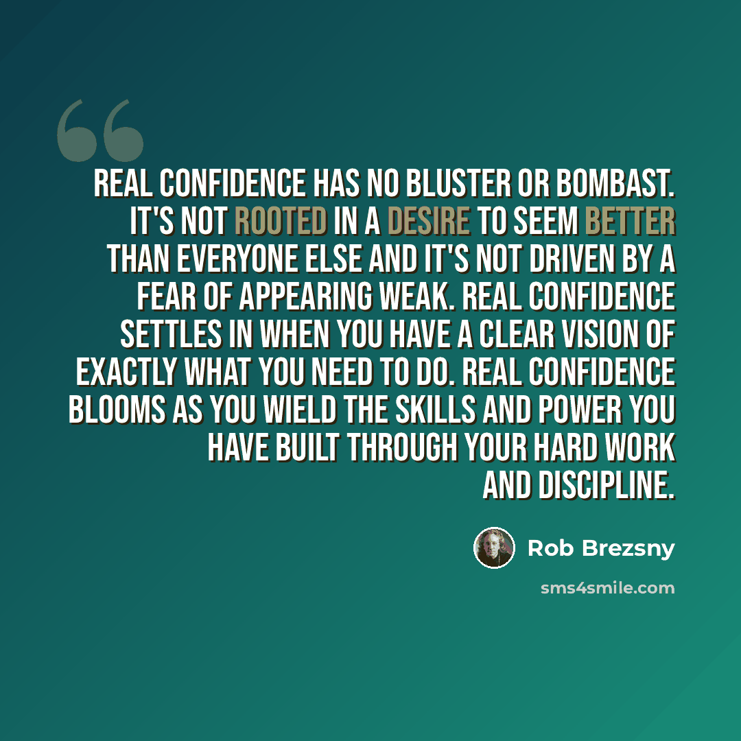 “Real confidence has no bluster or bombast. It's not rooted in a desire to seem better than everyone else and it's not driven by a fear of appearing weak. Real confidence settles in when you have a clear vision of exactly what you need to do. Real confidence blooms as you wield the skills and power…” quote by Rob Brezsny