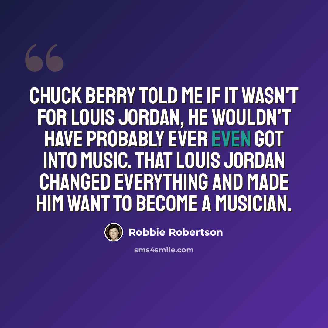 “Chuck Berry told me if it wasn't for Louis Jordan, he wouldn't have probably ever even got into music. That Louis Jordan changed everything and made him want to become a musician.” quote by Robbie Robertson