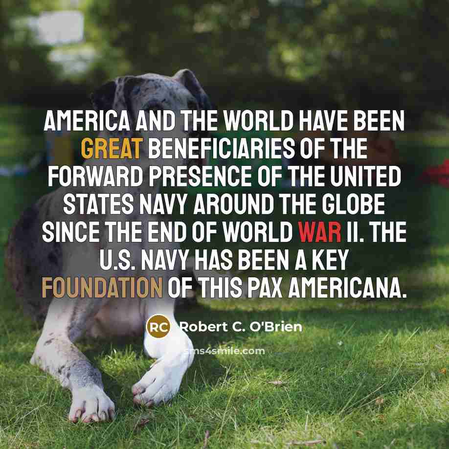 “America and the world have been great beneficiaries of the forward presence of the United States Navy around the globe since the end of World War II. The U.S. Navy has been a key foundation of this Pax Americana.” quote by Robert C. O'Brien