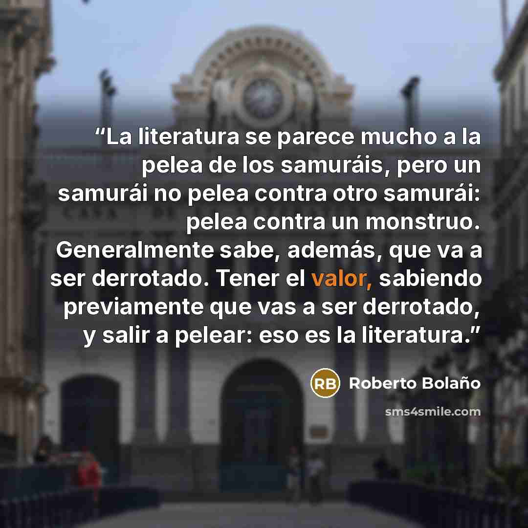 “La literatura se parece mucho a la pelea de los samuráis, pero un samurái no pelea contra otro samurái: pelea contra un monstruo. Generalmente sabe, además, que va a ser derrotado. Tener el valor, sabiendo previamente que vas a ser derrotado, y salir a pelear: eso es la literatura.” quote by Roberto Bolaño