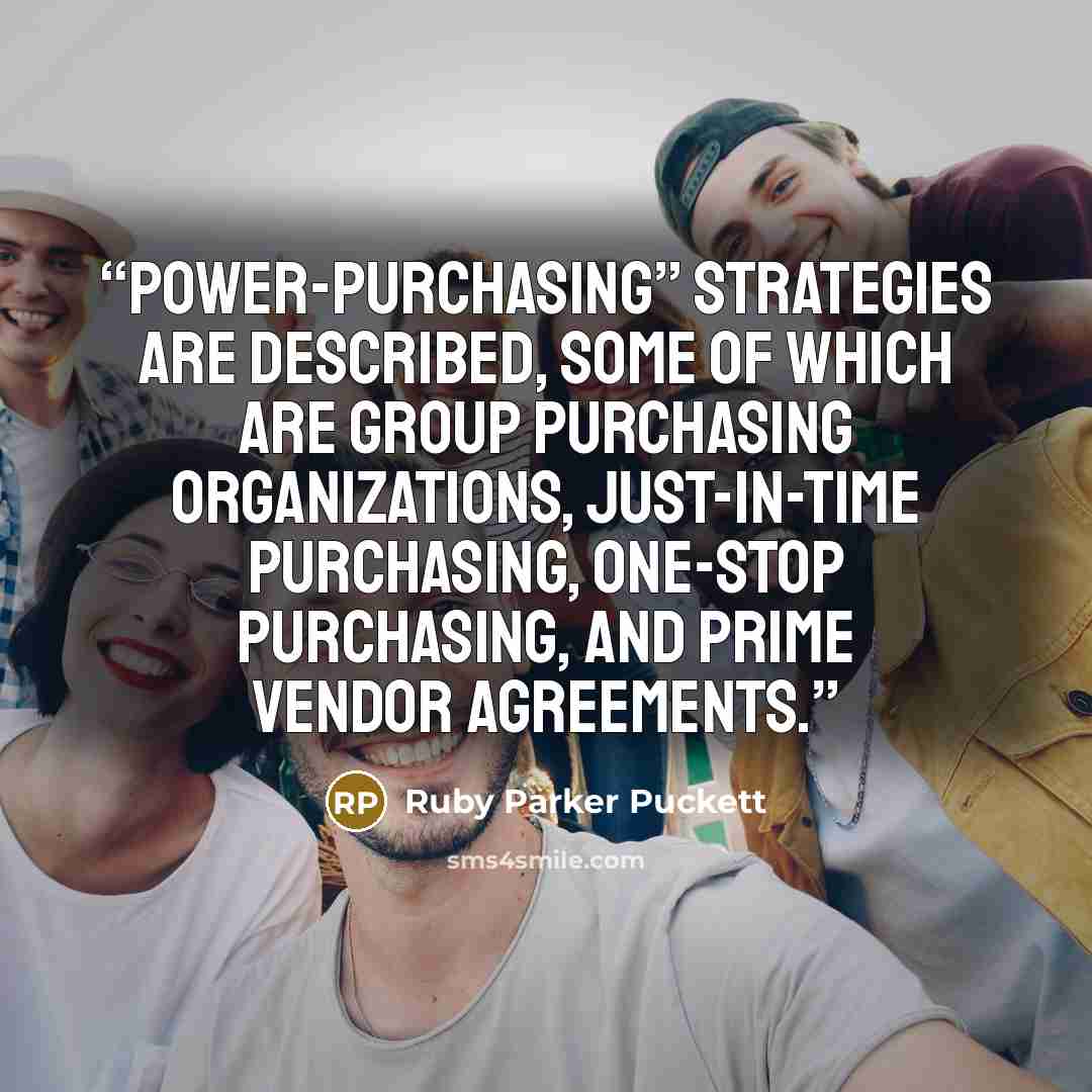 “Power-purchasing” strategies are described, some of which are group purchasing organizations, just-in-time purchasing, one-stop purchasing, and prime vendor agreements.” quote by Ruby Parker Puckett