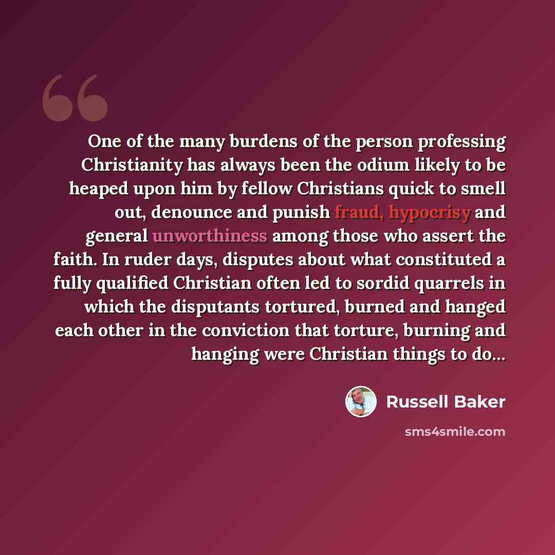 “One of the many burdens of the person professing Christianity has always been the odium likely to be heaped upon him by fellow Christians quick to smell out, denounce and punish fraud, hypocrisy and general unworthiness among those who assert the faith. In ruder days, disputes about what…” quote by Russell Baker