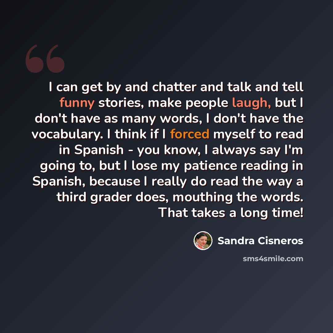 “I can get by and chatter and talk and tell funny stories, make people laugh, but I don't have as many words, I don't have the vocabulary. I think if I forced myself to read in Spanish - you know, I always say I'm going to, but I lose my patience reading in Spanish, because I really do read the way…” quote by Sandra Cisneros