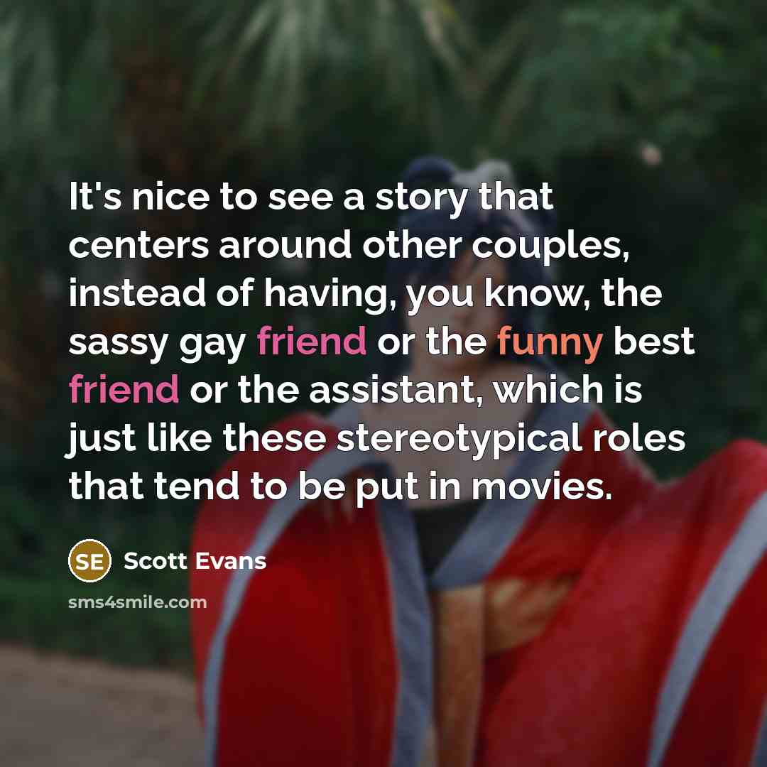 “It's nice to see a story that centers around other couples, instead of having, you know, the sassy gay friend or the funny best friend or the assistant, which is just like these stereotypical roles that tend to be put in movies.” quote by Scott Evans