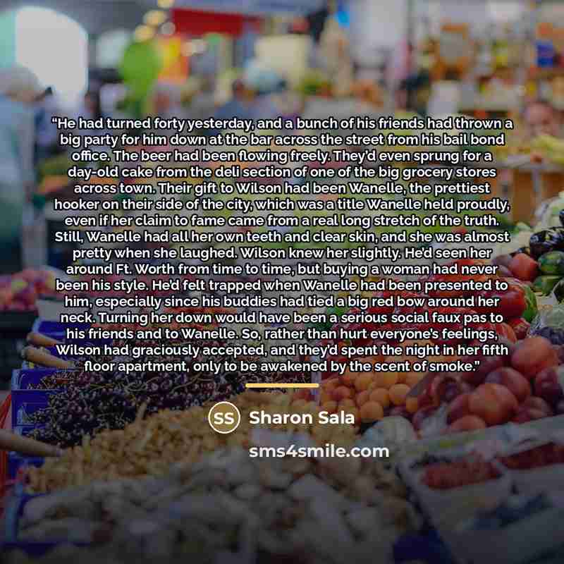 “He had turned forty yesterday, and a bunch of his friends had thrown a big party for him down at the bar across the street from his bail bond office. The beer had been flowing freely. They’d even sprung for a day-old cake from the deli section of one of the big grocery stores across town. Their…” quote by Sharon Sala