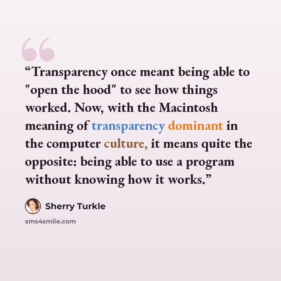 “Transparency once meant being able to "open the hood" to see how things worked. Now, with the Macintosh meaning of transparency dominant in the computer culture, it means quite the opposite: being able to use a program without knowing how it works.” quote by Sherry Turkle
