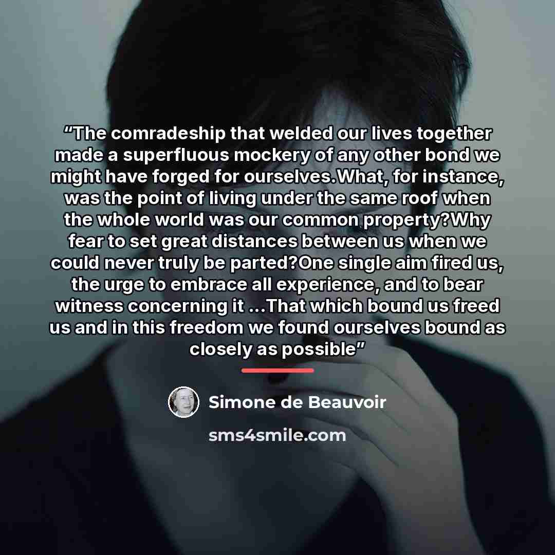 “The comradeship that welded our lives together made a superfluous mockery of any other bond we might have forged for ourselves.What, for instance, was the point of living under the same roof when the whole world was our common property?Why fear to set great distances between us when we could never…” quote by Simone de Beauvoir