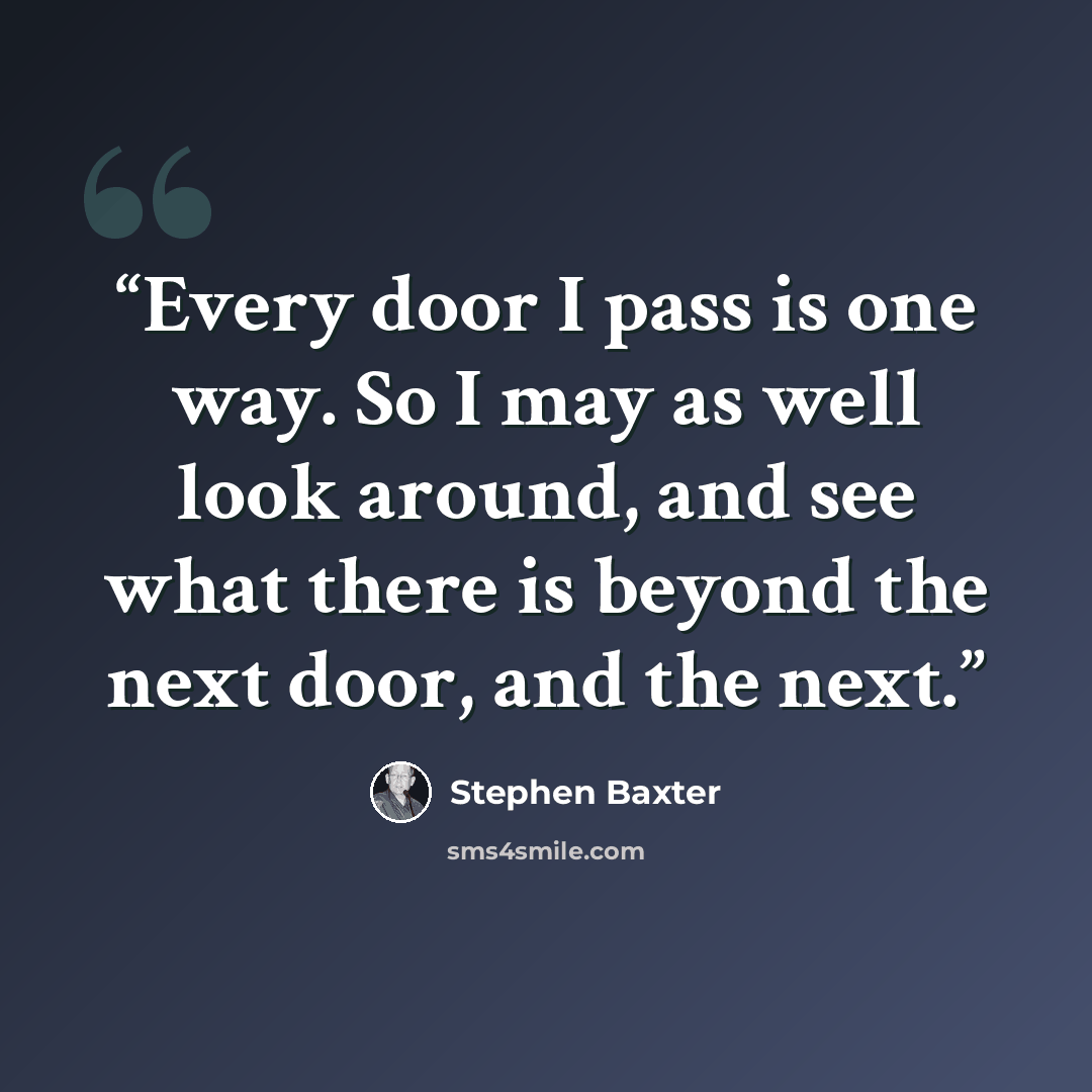 “Every door I pass is one way. So I may as well look around, and see what there is beyond the next door, and the next.” quote by Stephen Baxter