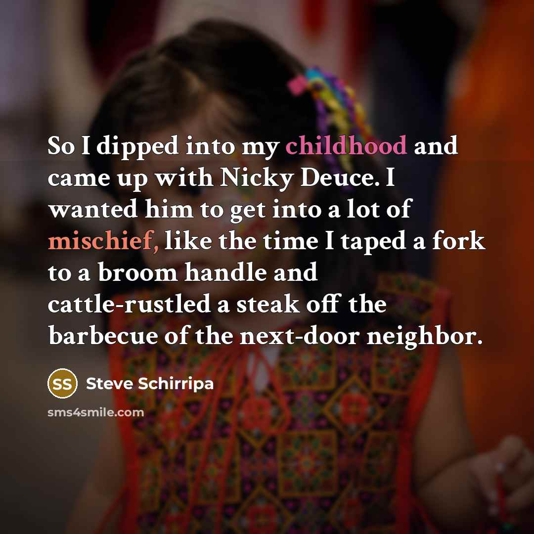 “So I dipped into my childhood and came up with Nicky Deuce. I wanted him to get into a lot of mischief, like the time I taped a fork to a broom handle and cattle-rustled a steak off the barbecue of the next-door neighbor.” quote by Steve Schirripa