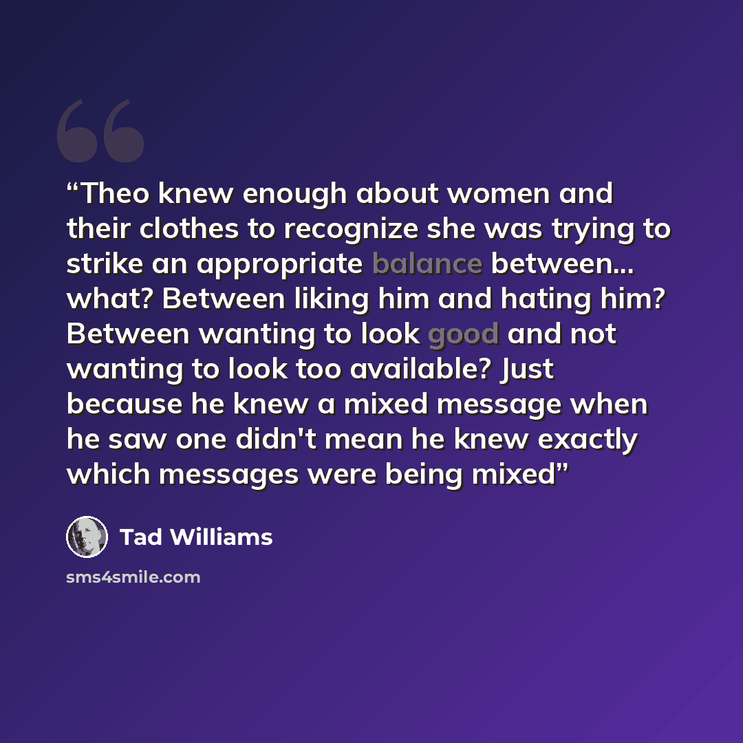 “Theo knew enough about women and their clothes to recognize she was trying to strike an appropriate balance between... what? Between liking him and hating him? Between wanting to look good and not wanting to look too available? Just because he knew a mixed message when he saw one didn't mean he…” quote by Tad Williams