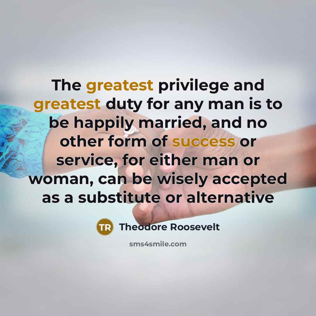 “The greatest privilege and greatest duty for any man is to be happily married, and no other form of success or service, for either man or woman, can be wisely accepted as a substitute or alternative” quote by Theodore Roosevelt