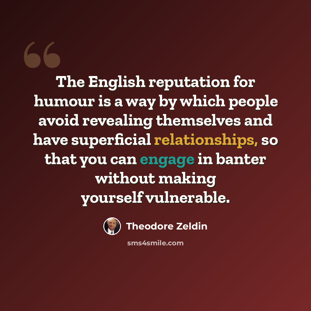 “The English reputation for humour is a way by which people avoid revealing themselves and have superficial relationships, so that you can engage in banter without making yourself vulnerable.” quote by Theodore Zeldin