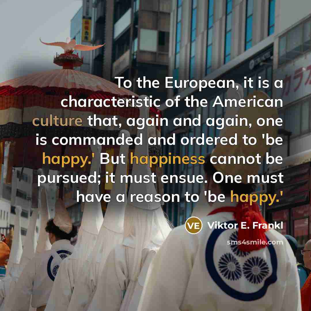 “To the European, it is a characteristic of the American culture that, again and again, one is commanded and ordered to 'be happy.' But happiness cannot be pursued; it must ensue. One must have a reason to 'be happy.'” quote by Viktor E. Frankl