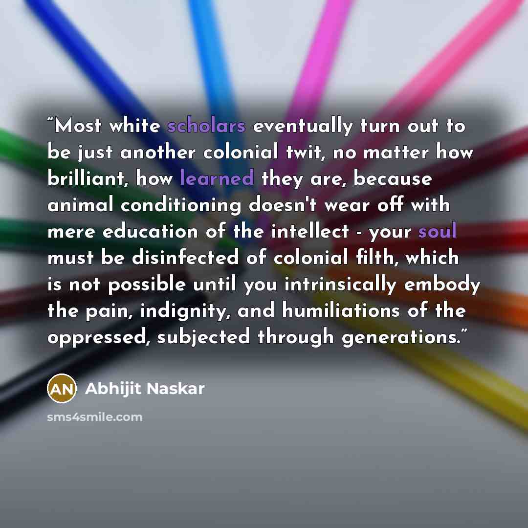 “Most white scholars eventually turn out to be just another colonial twit, no matter how brilliant, how learned they are, because animal conditioning doesn't wear off with mere education of the intellect - your soul must be disinfected of colonial filth, which is not possible until you…” quote by Abhijit Naskar