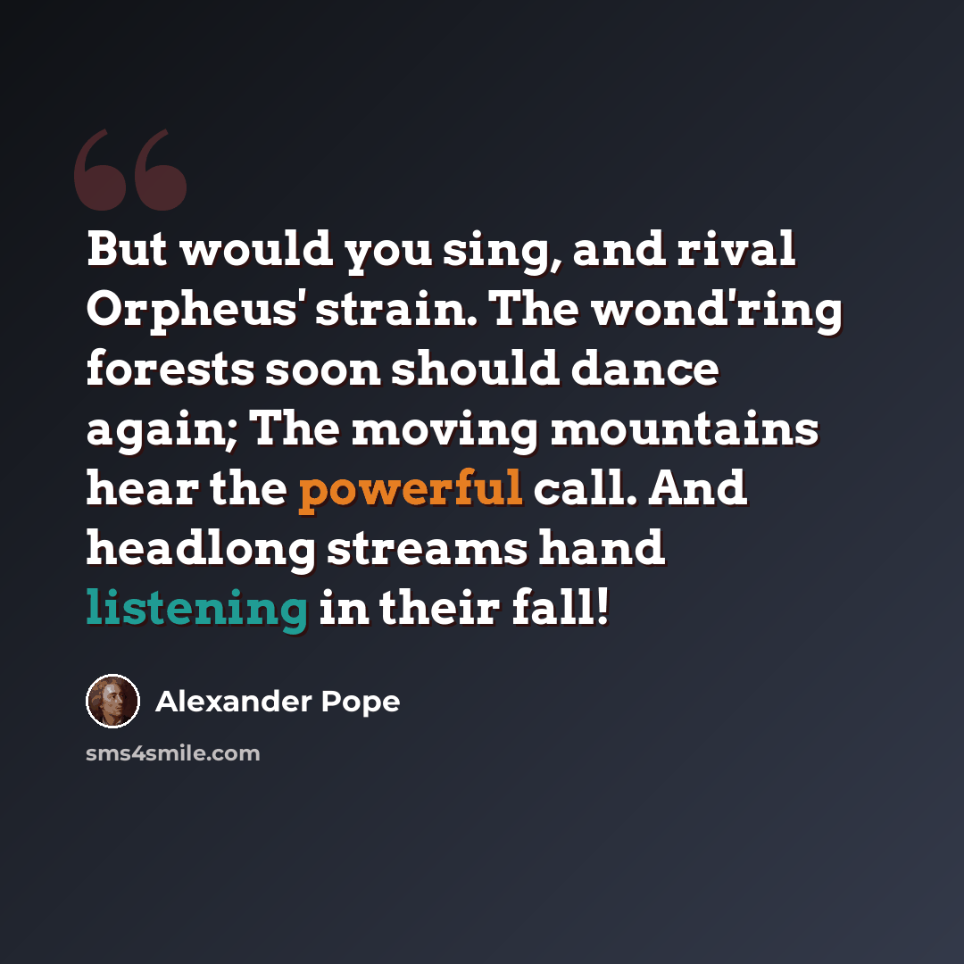 “But would you sing, and rival Orpheus' strain. The wond'ring forests soon should dance again; The moving mountains hear the powerful call. And headlong streams hand listening in their fall!” quote by Alexander Pope