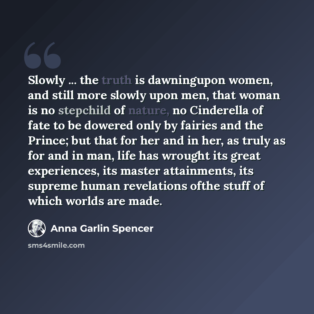 “Slowly ... the truth is dawningupon women, and still more slowly upon men, that woman is no stepchild of nature, no Cinderella of fate to be dowered only by fairies and the Prince; but that for her and in her, as truly as for and in man, life has wrought its great experiences, its master…” quote by Anna Garlin Spencer