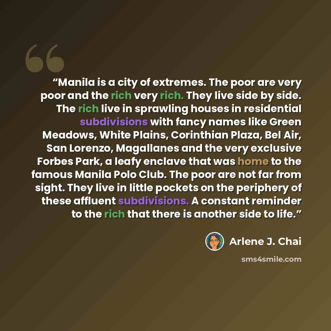 “Manila is a city of extremes. The poor are very poor and the rich very rich. They live side by side. The rich live in sprawling houses in residential subdivisions with fancy names like Green Meadows, White Plains, Corinthian Plaza, Bel Air, San Lorenzo, Magallanes and the very exclusive Forbes…” quote by Arlene J. Chai
