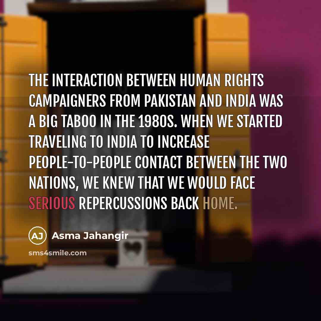 “The interaction between human rights campaigners from Pakistan and India was a big taboo in the 1980s. When we started traveling to India to increase people-to-people contact between the two nations, we knew that we would face serious repercussions back home.” quote by Asma Jahangir