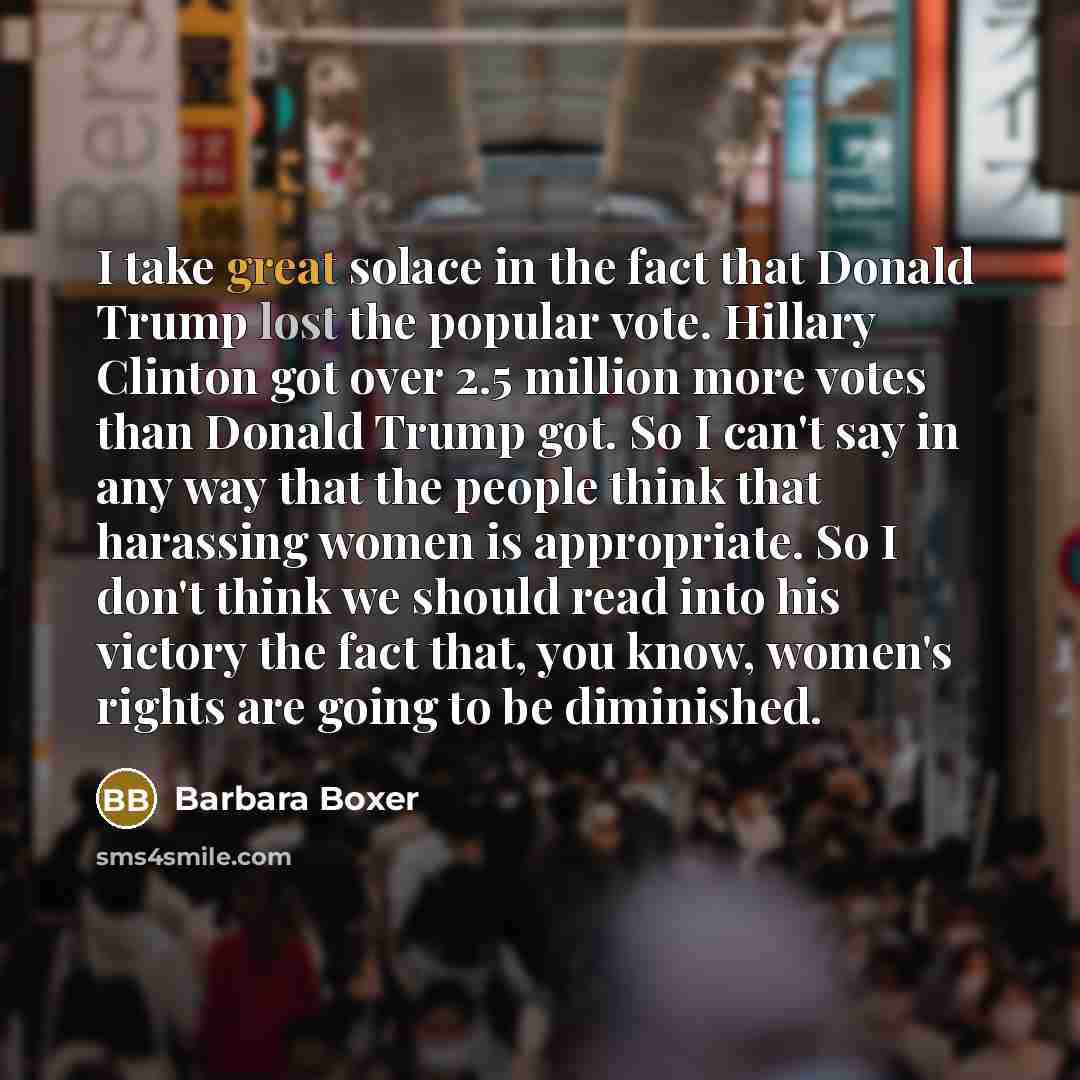 “I take great solace in the fact that Donald Trump lost the popular vote. Hillary Clinton got over 2.5 million more votes than Donald Trump got. So I can't say in any way that the people think that harassing women is appropriate. So I don't think we should read into his victory the fact that, you…” quote by Barbara Boxer
