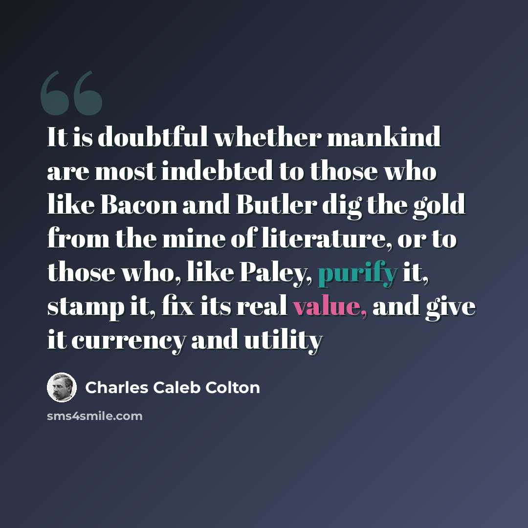 “It is doubtful whether mankind are most indebted to those who like Bacon and Butler dig the gold from the mine of literature, or to those who, like Paley, purify it, stamp it, fix its real value, and give it currency and utility” quote by Charles Caleb Colton
