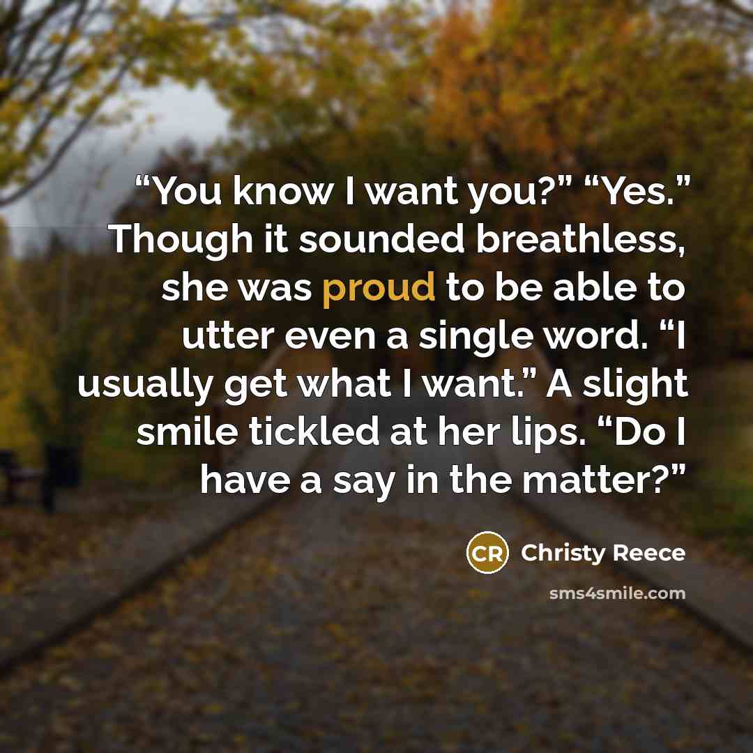 “You know I want you?” “Yes.” Though it sounded breathless, she was proud to be able to utter even a single word. “I usually get what I want.” A slight smile tickled at her lips. “Do I have a say in the matter?” quote by Christy Reece