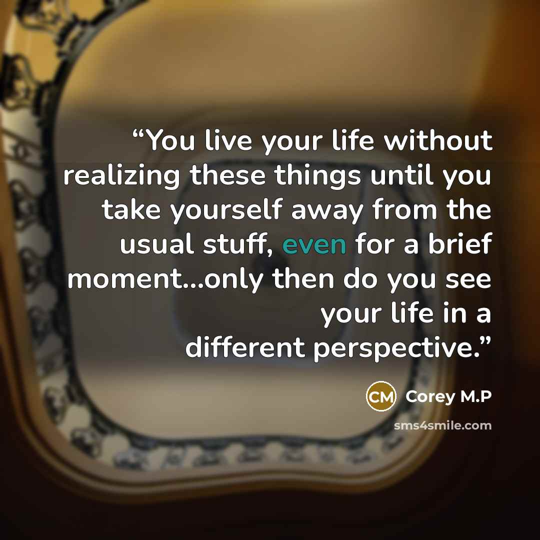 “You live your life without realizing these things until you take yourself away from the usual stuff, even for a brief moment…only then do you see your life in a different perspective.” quote by Corey M.P