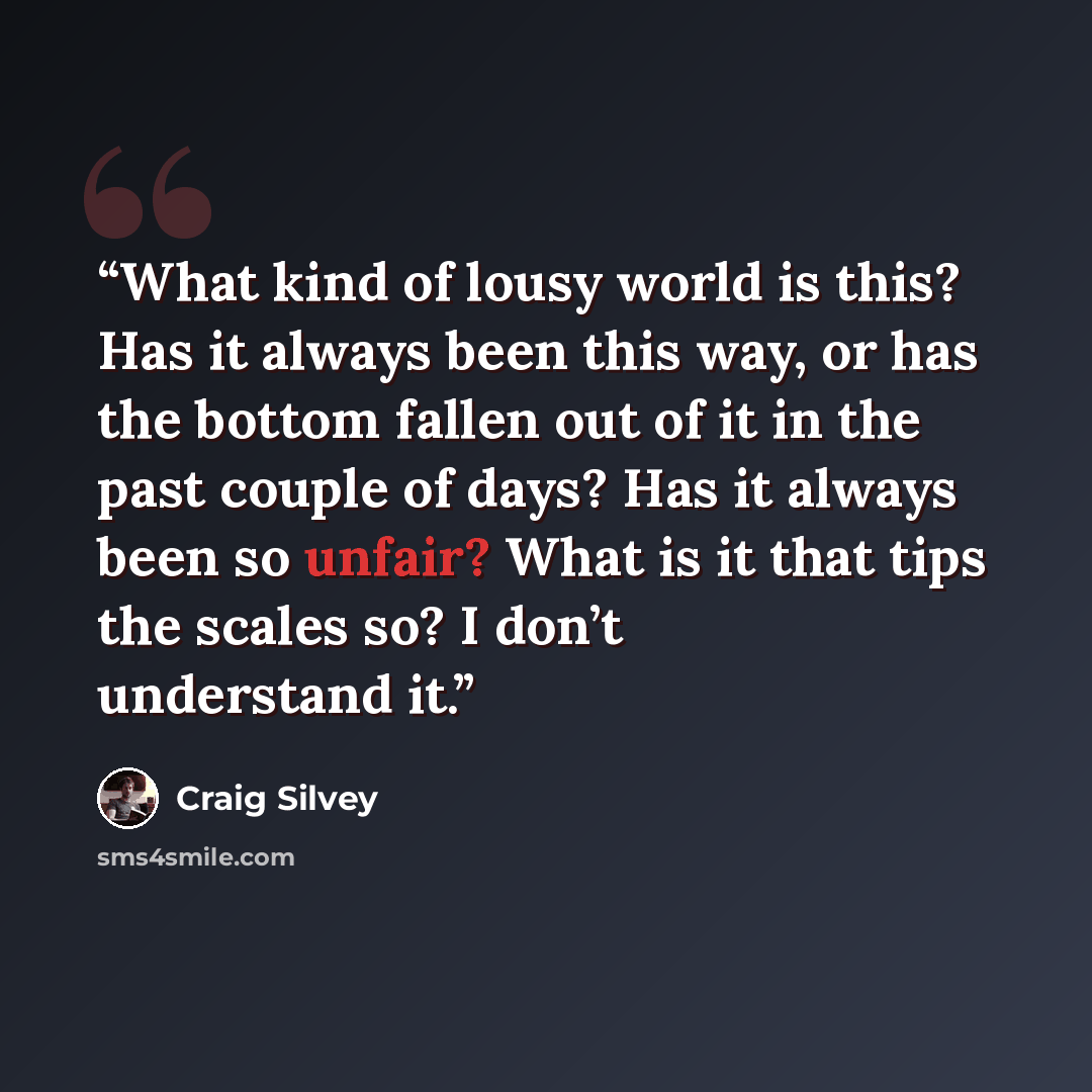 “What kind of lousy world is this? Has it always been this way, or has the bottom fallen out of it in the past couple of days? Has it always been so unfair? What is it that tips the scales so? I don’t understand it.” quote by Craig Silvey