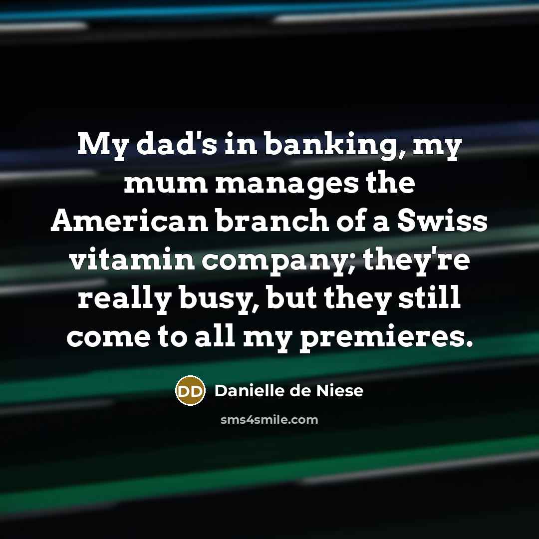 “My dad's in banking, my mum manages the American branch of a Swiss vitamin company; they're really busy, but they still come to all my premieres.” quote by Danielle de Niese