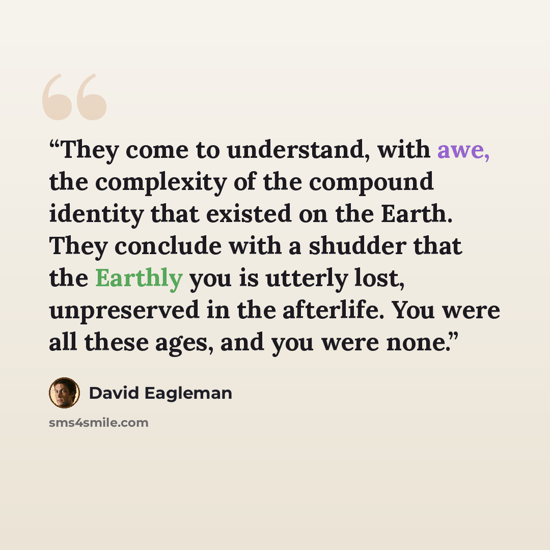 “They come to understand, with awe, the complexity of the compound identity that existed on the Earth. They conclude with a shudder that the Earthly you is utterly lost, unpreserved in the afterlife. You were all these ages, and you were none.” quote by David Eagleman