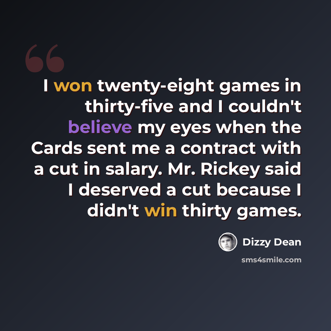 “I won twenty-eight games in thirty-five and I couldn't believe my eyes when the Cards sent me a contract with a cut in salary. Mr. Rickey said I deserved a cut because I didn't win thirty games.” quote by Dizzy Dean
