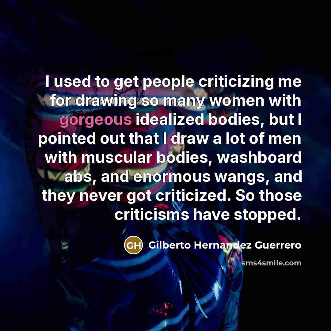 “I used to get people criticizing me for drawing so many women with gorgeous idealized bodies, but I pointed out that I draw a lot of men with muscular bodies, washboard abs, and enormous wangs, and they never got criticized. So those criticisms have stopped.” quote by Gilberto Hernandez Guerrero