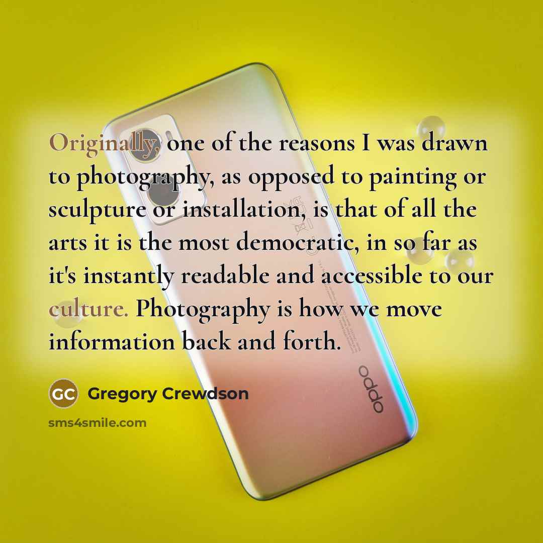 “Originally, one of the reasons I was drawn to photography, as opposed to painting or sculpture or installation, is that of all the arts it is the most democratic, in so far as it's instantly readable and accessible to our culture. Photography is how we move information back and forth.” quote by Gregory Crewdson