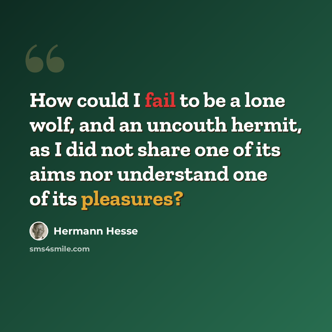 “How could I fail to be a lone wolf, and an uncouth hermit, as I did not share one of its aims nor understand one of its pleasures?” quote by Hermann Hesse