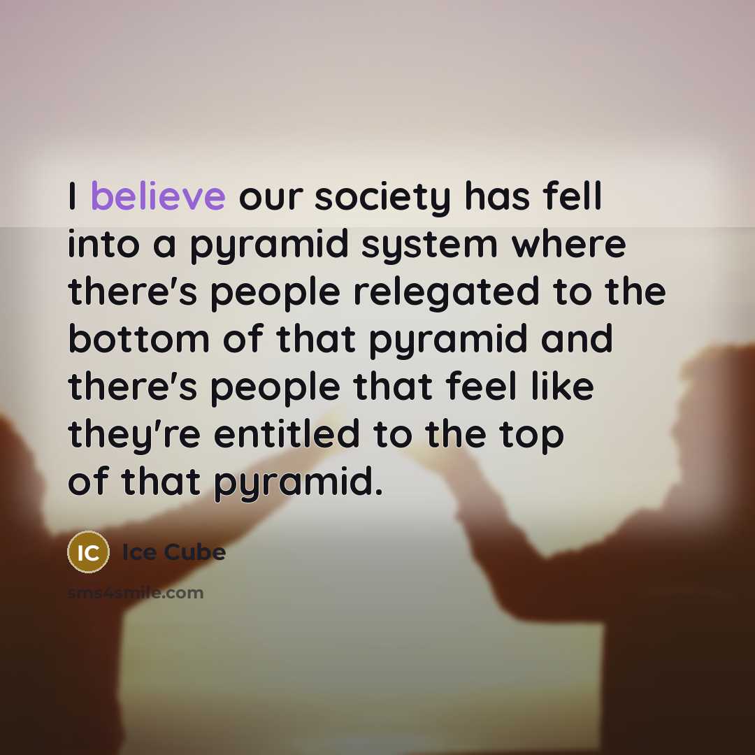 “I believe our society has fell into a pyramid system where there's people relegated to the bottom of that pyramid and there's people that feel like they're entitled to the top of that pyramid.” quote by Ice Cube