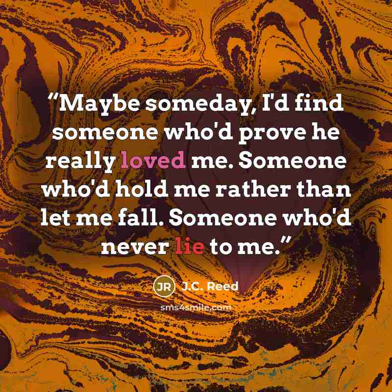 “Maybe someday, I'd find someone who'd prove he really loved me. Someone who'd hold me rather than let me fall. Someone who'd never lie to me.” quote by J.C. Reed