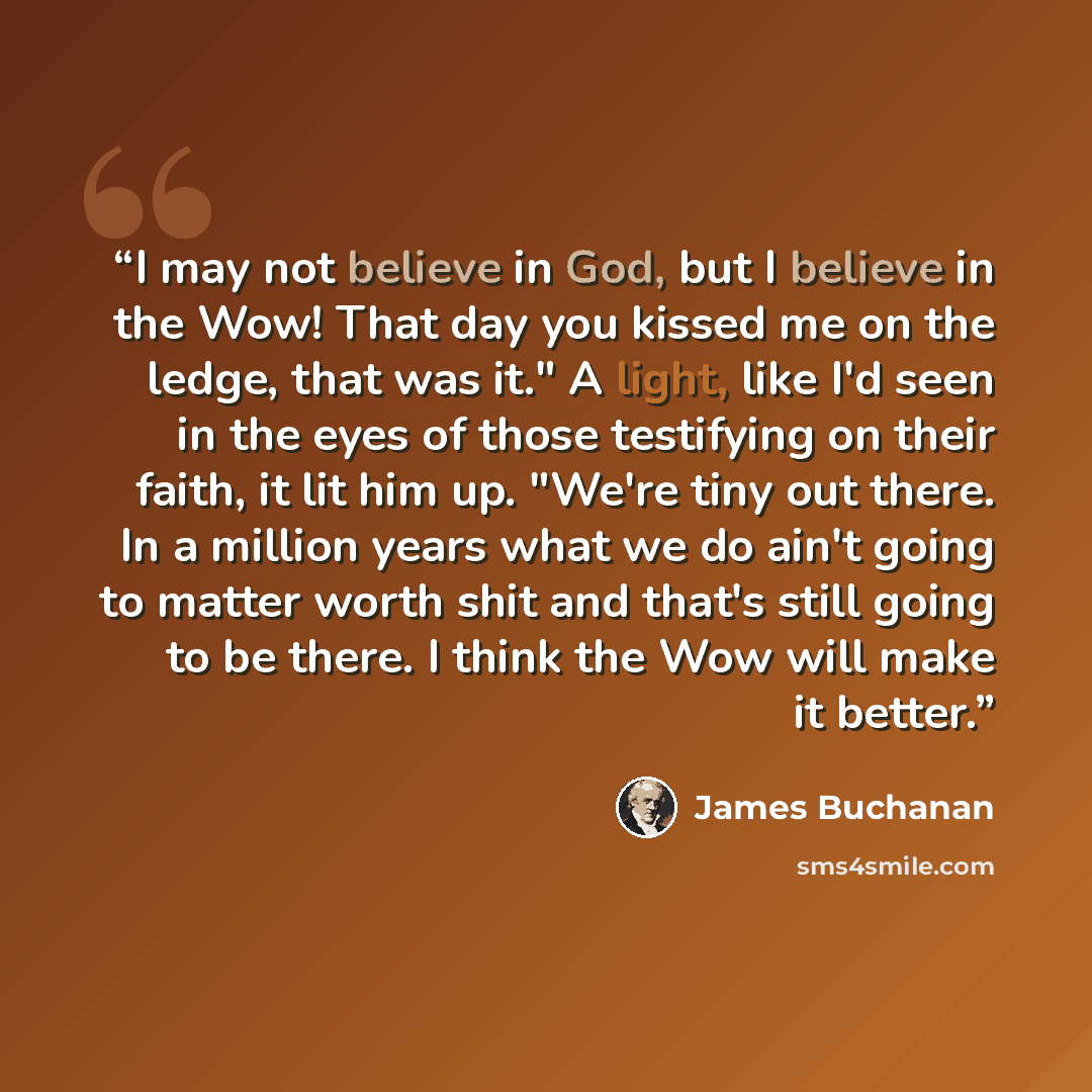 “I may not believe in God, but I believe in the Wow! That day you kissed me on the ledge, that was it." A light, like I'd seen in the eyes of those testifying on their faith, it lit him up. "We're tiny out there. In a million years what we do ain't going to matter worth shit and that's still going…” quote by James Buchanan