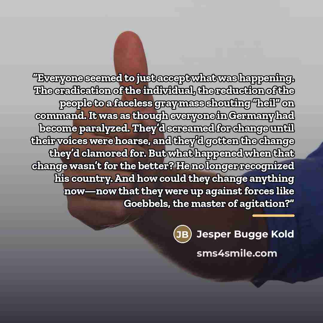 “Everyone seemed to just accept what was happening. The eradication of the individual, the reduction of the people to a faceless gray mass shouting “heil” on command. It was as though everyone in Germany had become paralyzed. They’d screamed for change until their voices were hoarse, and they’d…” quote by Jesper Bugge Kold