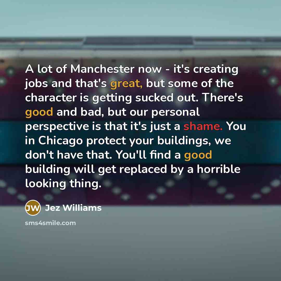 “A lot of Manchester now - it's creating jobs and that's great, but some of the character is getting sucked out. There's good and bad, but our personal perspective is that it's just a shame. You in Chicago protect your buildings, we don't have that. You'll find a good building will get replaced by…” quote by Jez Williams