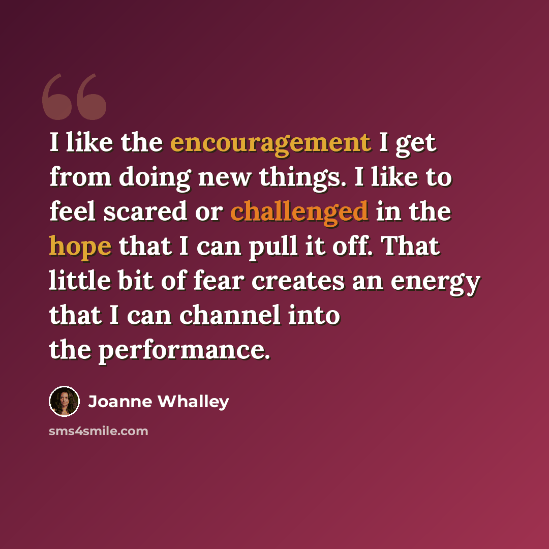 “I like the encouragement I get from doing new things. I like to feel scared or challenged in the hope that I can pull it off. That little bit of fear creates an energy that I can channel into the performance.” quote by Joanne Whalley